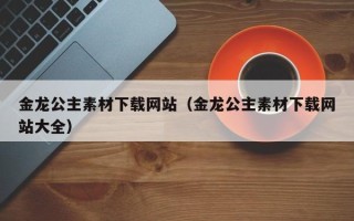 招远金龙公主素材下载网站（金龙公主素材下载网站大全）